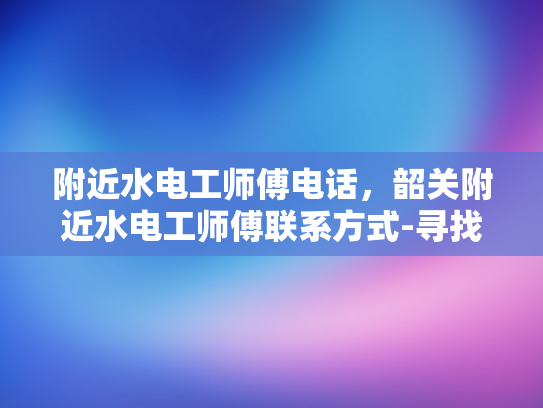 附近水电工师傅电话，韶关附近水电工师傅联系方式-寻找附近的水电工师傅？韶关地区有您需要的联系方式！