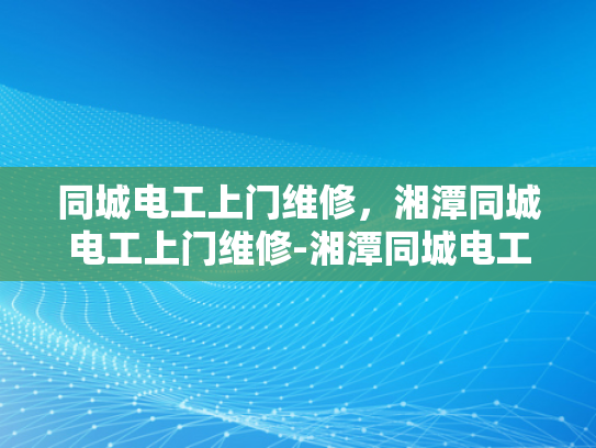 同城电工上门维修，湘潭同城电工上门维修-湘潭同城电工上门维修服务，便捷、高效、可靠