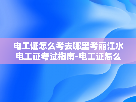 电工证怎么考去哪里考丽江水电工证考试指南-电工证怎么考？丽江水电工证考试指南