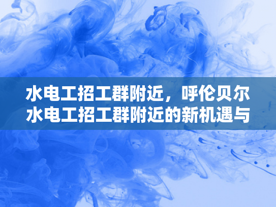 水电工招工群附近，呼伦贝尔水电工招工群附近的新机遇与挑战-呼伦贝尔水电工招工群附近的新机遇与挑战