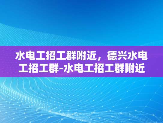 水电工招工群附近，德兴水电工招工群-水电工招工群附近，德兴水电工招工群