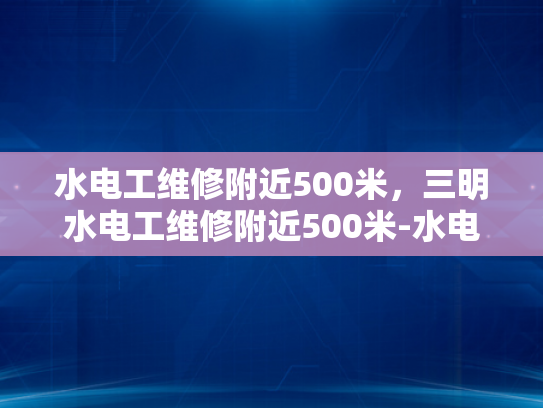 水电工维修附近500米，三明水电工维修附近500米-水电工维修服务，三明地区500米范围内，您身边的水电维护专家