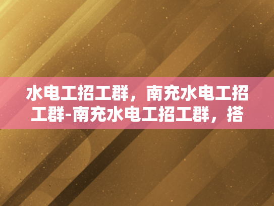 水电工招工群，南充水电工招工群-南充水电工招工群，搭建就业桥梁，助力技能人才发展