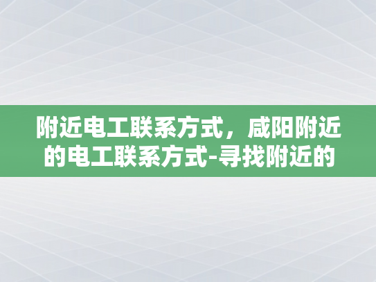 附近电工联系方式，咸阳附近的电工联系方式-寻找附近的电工服务？咸阳地区提供专业电工联系方式