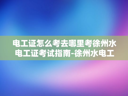 电工证怎么考去哪里考徐州水电工证考试指南-徐州水电工证考试指南