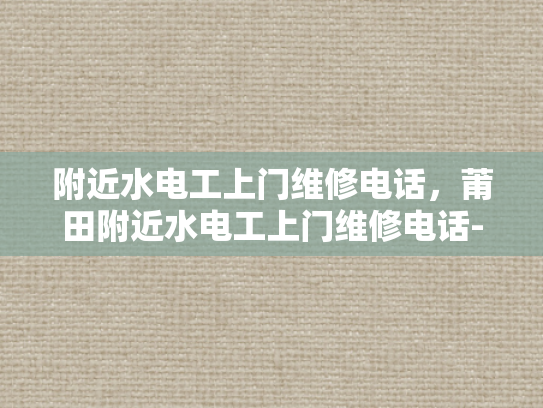 附近水电工上门维修电话，莆田附近水电工上门维修电话-莆田附近水电工上门维修服务指南