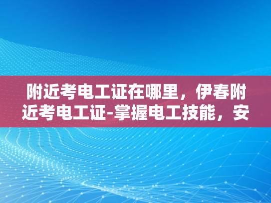 附近考电工证在哪里，伊春附近考电工证-掌握电工技能，安全生活从伊春开始—附近考电工证指南