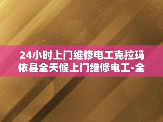 24小时上门维修电工克拉玛依县全天候上门维修电工-全天候服务，克拉玛依县24小时上门维修电工