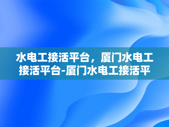 水电工接活平台，厦门水电工接活平台-厦门水电工接活平台，为建筑行业注入活力