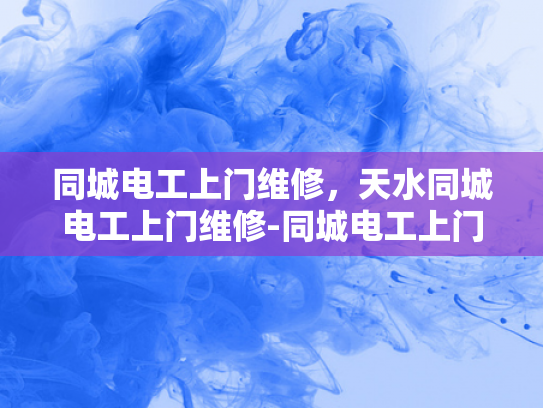 同城电工上门维修，天水同城电工上门维修-同城电工上门维修服务，天水地区的便捷选择