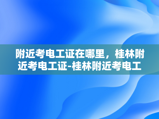 附近考电工证在哪里，桂林附近考电工证-桂林附近考电工证的地点指南