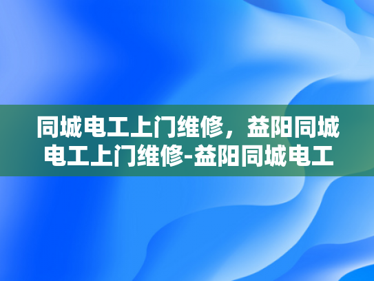同城电工上门维修，益阳同城电工上门维修-益阳同城电工上门维修服务，您身边的电力守护者