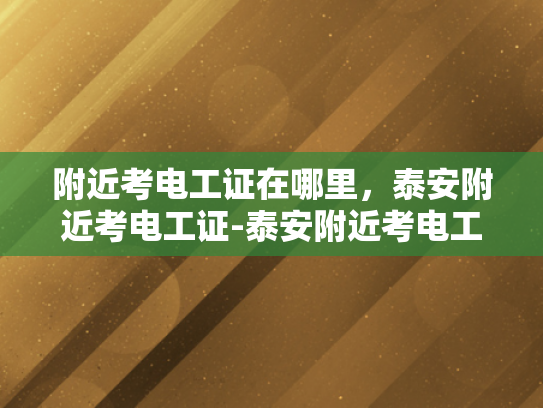 附近考电工证在哪里，泰安附近考电工证-泰安附近考电工证的便捷途径