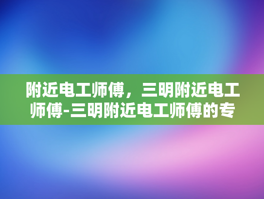 附近电工师傅，三明附近电工师傅-三明附近电工师傅的专业技能与服务