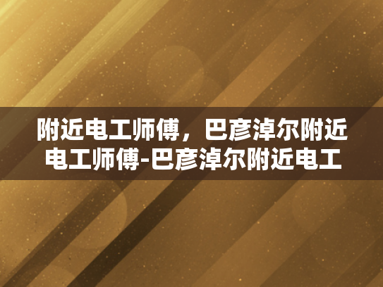 附近电工师傅，巴彦淖尔附近电工师傅-巴彦淖尔附近电工师傅的专业技能与服务
