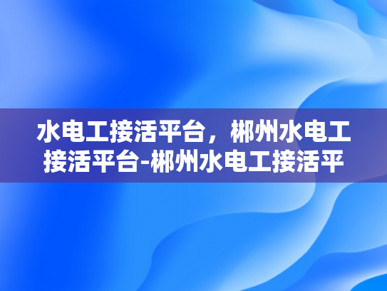 水电工接活平台，郴州水电工接活平台-郴州水电工接活平台，高效对接，服务升级