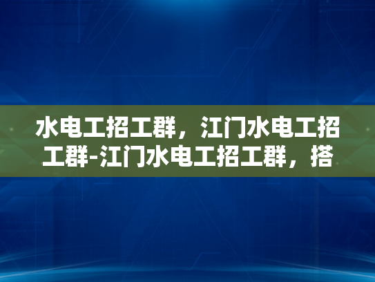 水电工招工群，江门水电工招工群-江门水电工招工群，搭建桥梁，助力就业