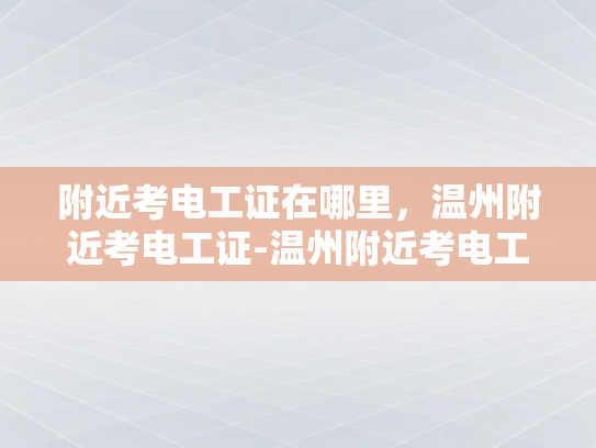 附近考电工证在哪里，温州附近考电工证-温州附近考电工证的地点指南