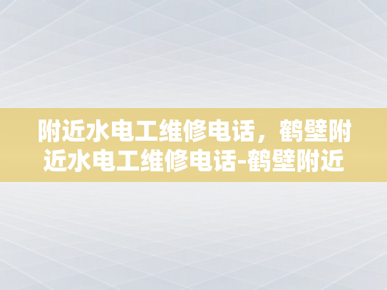 附近水电工维修电话，鹤壁附近水电工维修电话-鹤壁附近水电工维修电话指南