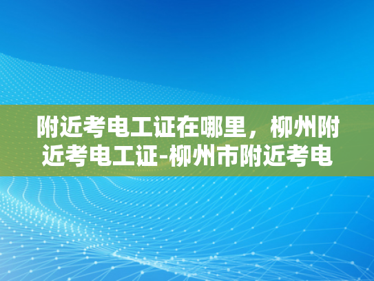附近考电工证在哪里，柳州附近考电工证-柳州市附近考电工证的地点指南