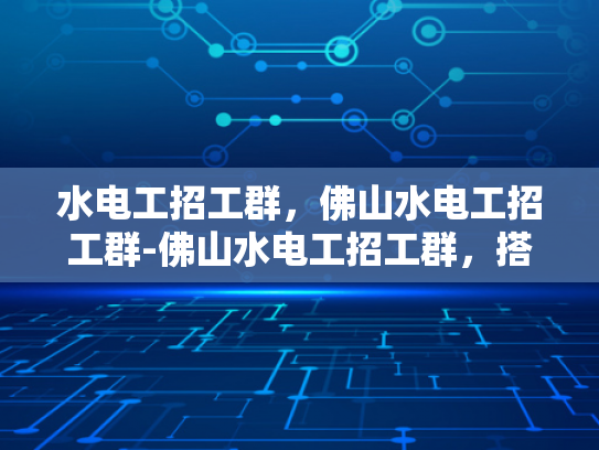 水电工招工群，佛山水电工招工群-佛山水电工招工群，搭建桥梁，连接需求与供给