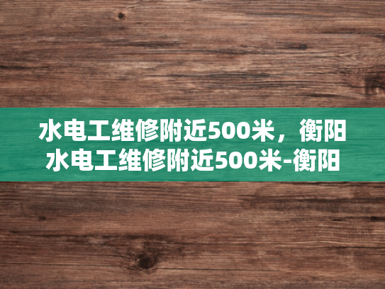 水电工维修附近500米，衡阳水电工维修附近500米-衡阳水电工维修服务，500米范围内快速响应