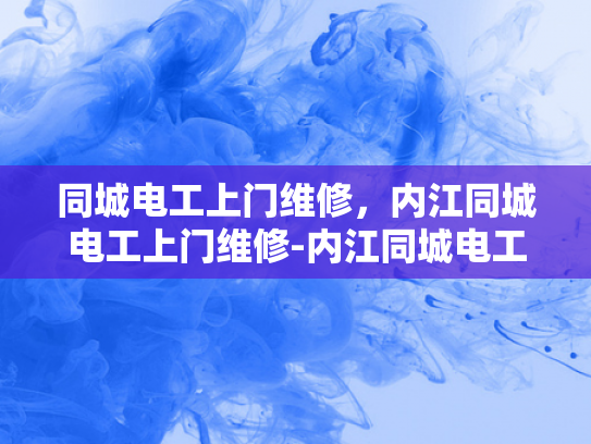 同城电工上门维修，内江同城电工上门维修-内江同城电工上门维修服务—您的电力问题，我们即刻解决