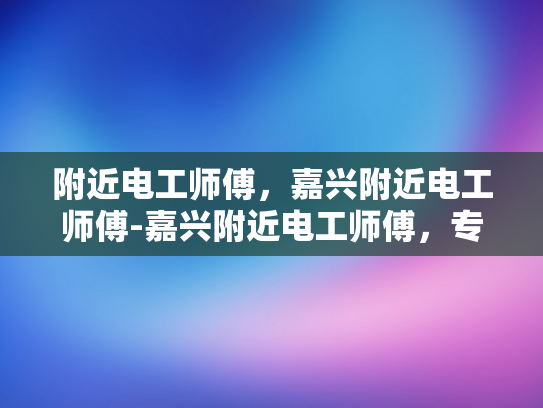 附近电工师傅，嘉兴附近电工师傅-嘉兴附近电工师傅，专业可靠的电力维修专家