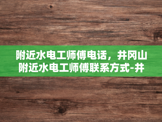 附近水电工师傅电话，井冈山附近水电工师傅联系方式-井冈山附近水电工师傅联系方式