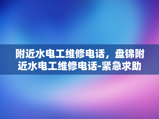 附近水电工维修电话，盘锦附近水电工维修电话-紧急求助，寻找附近水电工维修电话