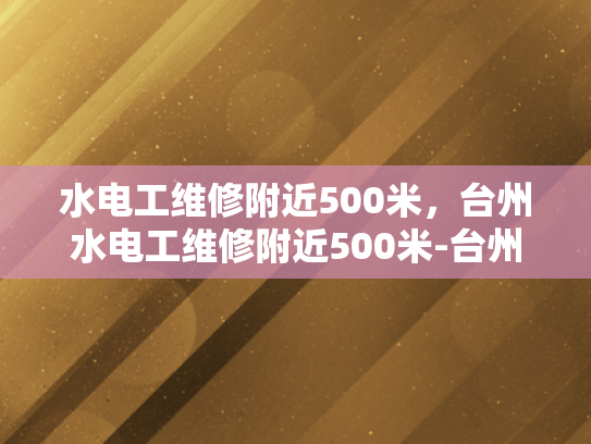 水电工维修附近500米，台州水电工维修附近500米-台州水电工维修服务，500米范围内，您身边的水电专家