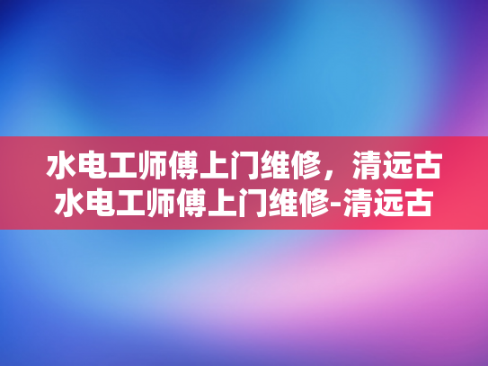 水电工师傅上门维修，清远古水电工师傅上门维修-清远古水电工师傅上门维修，专业服务赢得赞誉