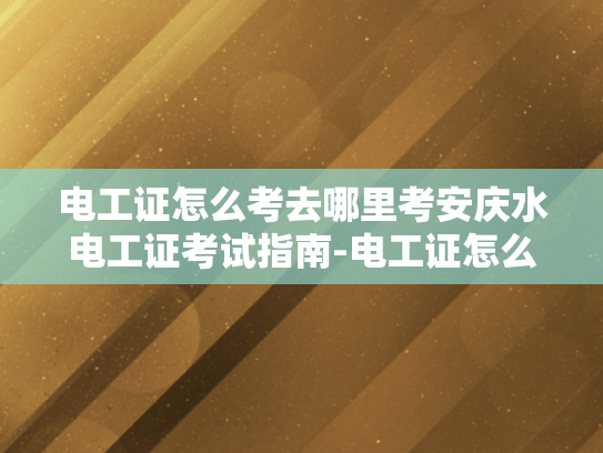 电工证怎么考去哪里考安庆水电工证考试指南-电工证怎么考？安庆水电工证考试指南