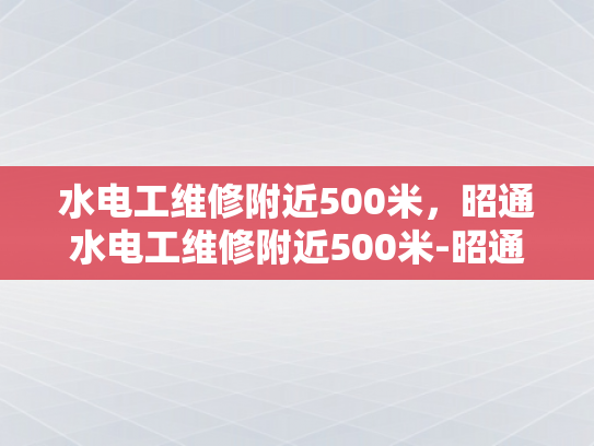 水电工维修附近500米，昭通水电工维修附近500米-昭通水电工维修服务，500米范围内，您身边的水电专家