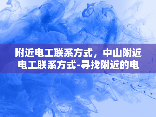 附近电工联系方式，中山附近电工联系方式-寻找附近的电工服务？中山地区电工联系方式一览