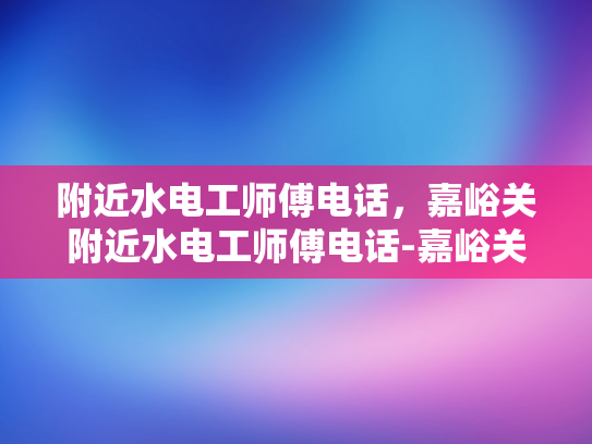 附近水电工师傅电话，嘉峪关附近水电工师傅电话-嘉峪关附近水电工师傅电话，您身边的水电维修专家