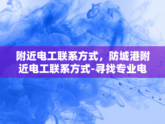 附近电工联系方式，防城港附近电工联系方式-寻找专业电工服务，确保家庭安全无忧