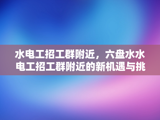 水电工招工群附近，六盘水水电工招工群附近的新机遇与挑战-水电工招工群附近，六盘水水电工招工群附近的新机遇与挑战