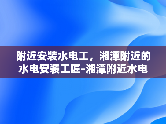 附近安装水电工，湘潭附近的水电安装工匠-湘潭附近水电安装工匠的挑选与服务保障