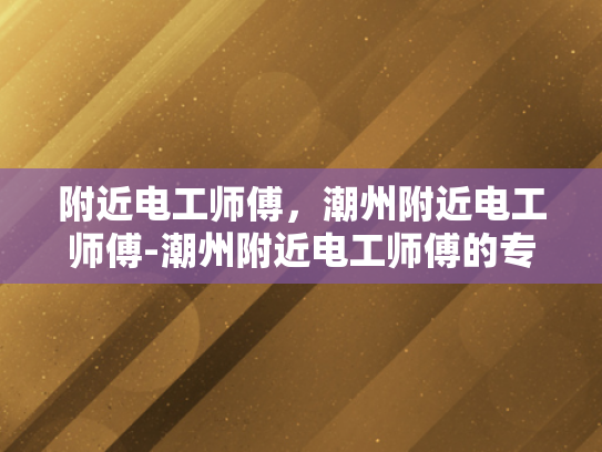 附近电工师傅，潮州附近电工师傅-潮州附近电工师傅的专业技能与服务