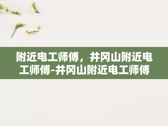 附近电工师傅，井冈山附近电工师傅-井冈山附近电工师傅的专业技能与服务