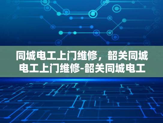 同城电工上门维修，韶关同城电工上门维修-韶关同城电工上门维修服务，您身边的电力保障专家