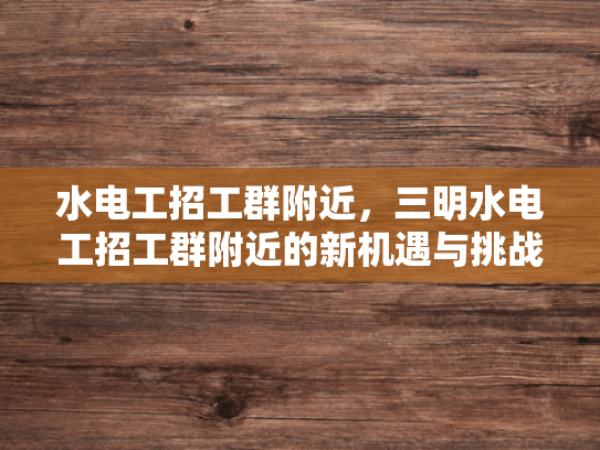 水电工招工群附近，三明水电工招工群附近的新机遇与挑战-水电工招工群附近，三明新机遇与挑战的探索