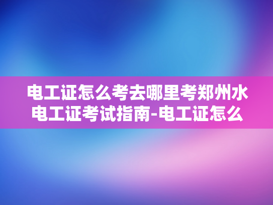 电工证怎么考去哪里考郑州水电工证考试指南-电工证怎么考？郑州水电工证考试指南