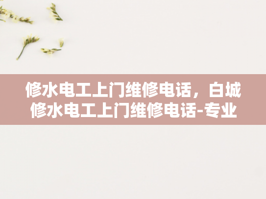 修水电工上门维修电话，白城修水电工上门维修电话-专业电工上门服务，让修水电工成为您生活中的可靠伙伴
