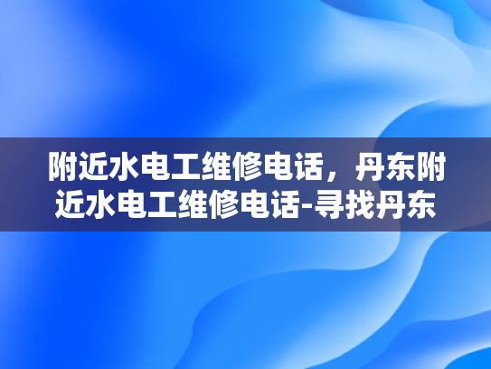 附近水电工维修电话，丹东附近水电工维修电话-寻找丹东附近专业水电工维修服务