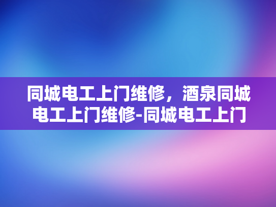 同城电工上门维修，酒泉同城电工上门维修-同城电工上门维修服务，酒泉地区的便捷选择