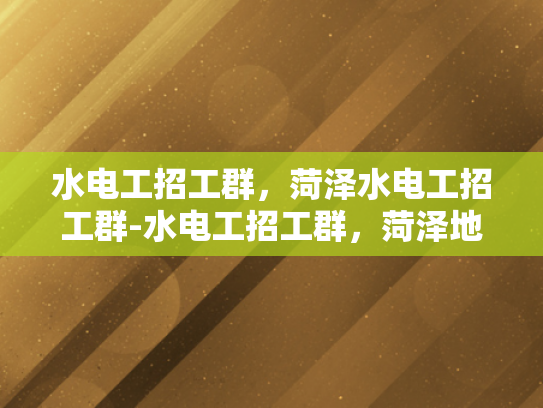 水电工招工群，菏泽水电工招工群-水电工招工群，菏泽地区水电工招聘的高效平台