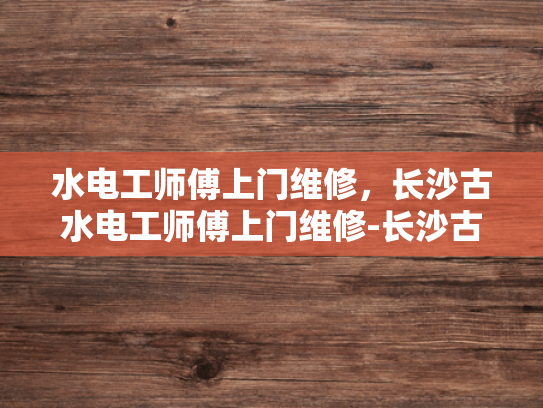 水电工师傅上门维修，长沙古水电工师傅上门维修-长沙古水电工师傅上门维修