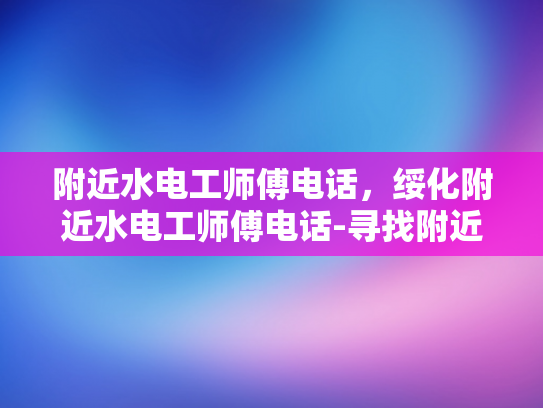 附近水电工师傅电话，绥化附近水电工师傅电话-寻找附近水电工师傅的电话